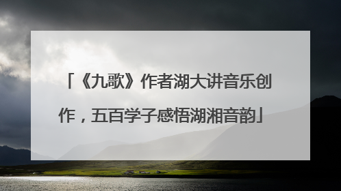 《九歌》作者湖大讲音乐创作，五百学子感悟湖湘音韵