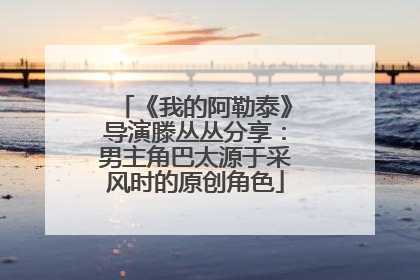 《我的阿勒泰》导演滕丛丛分享：男主角巴太源于采风时的原创角色
