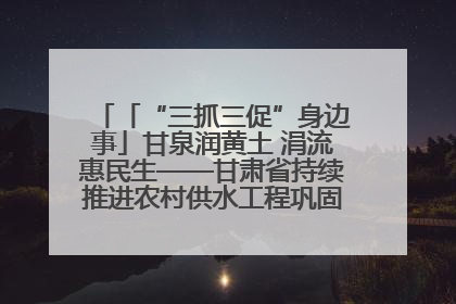 「“三抓三促”身边事」甘泉润黄土 涓流惠民生——甘肃省持续推进农村供水工程巩固提升项目建设
