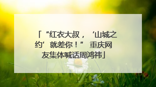 “红衣大叔，‘山城之约’就差你！” 重庆网友集体喊话周鸿祎