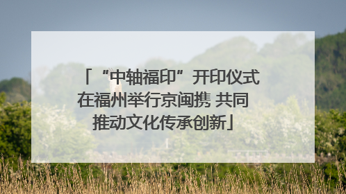 “中轴福印”开印仪式在福州举行京闽携 共同推动文化传承创新