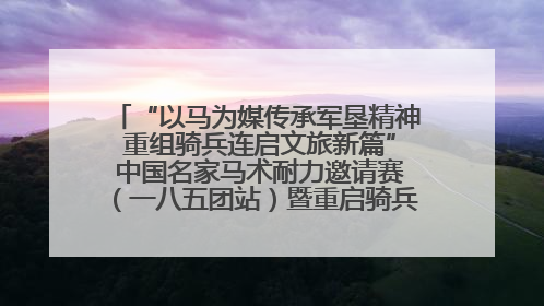 “以马为媒传承军垦精神 重组骑兵连启文旅新篇” 中国名家马术耐力邀请赛（一八五团站）暨重启骑兵连活动正式启动