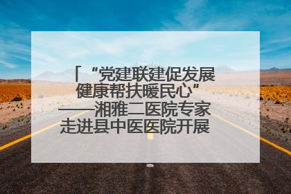 “党建联建促发展 健康帮扶暖民心”——湘雅二医院专家走进县中医医院开展健康帮扶活动
