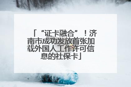 “证卡融合”！济南市成功发放首张加载外国人工作许可信息的社保卡