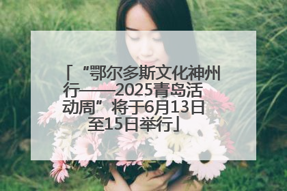 “鄂尔多斯文化神州行——2025青岛活动周”将于6月13日至15日举行
