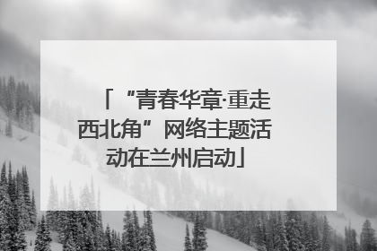 “青春华章·重走西北角”网络主题活动在兰州启动