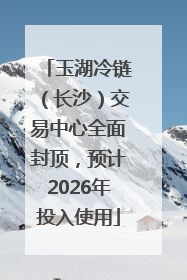 玉湖冷链（长沙）交易中心全面封顶，预计2026年投入使用