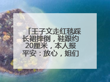 王子文走红毯踩长裙摔倒，鞋跟约20厘米，本人报平安：放心，姐们儿练过
