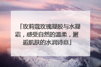 玫莉蔻玫瑰凝胶与水凝霜，感受自然的温柔，邂逅肌肤的水润诗意