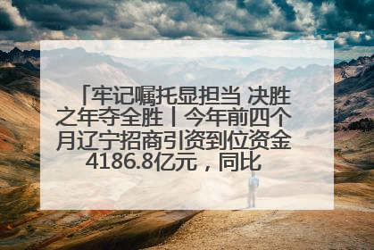 牢记嘱托显担当 决胜之年夺全胜丨今年前四个月辽宁招商引资到位资金4186.8亿元，同比增长17.4%