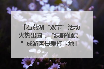 石燕湖“双节”活动火热出圈，“绿野仙踪”成游客最爱打卡地