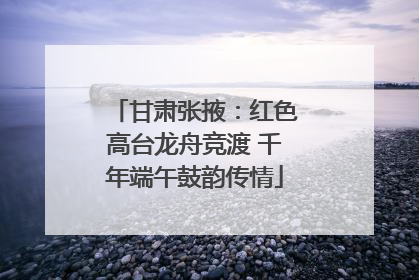 甘肃张掖：红色高台龙舟竞渡 千年端午鼓韵传情