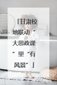 甘肃校地联动“大思政课”里“有风景”