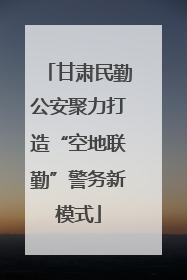 甘肃民勤公安聚力打造“空地联勤”警务新模式