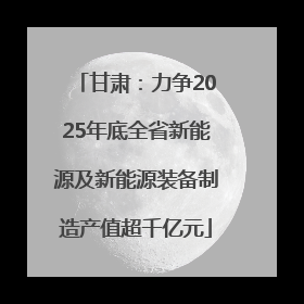 甘肃：力争2025年底全省新能源及新能源装备制造产值超千亿元