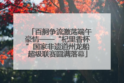 百舸争流激荡端午豪情——“杞里香杯”国家非遗道州龙船超级联赛圆满落幕