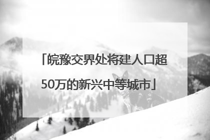 皖豫交界处将建人口超50万的新兴中等城市