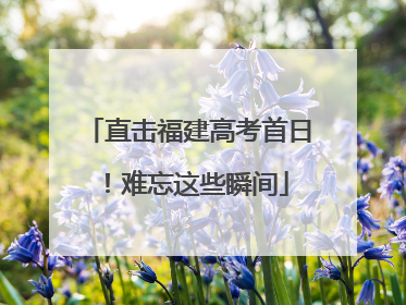 直击福建高考首日！难忘这些瞬间