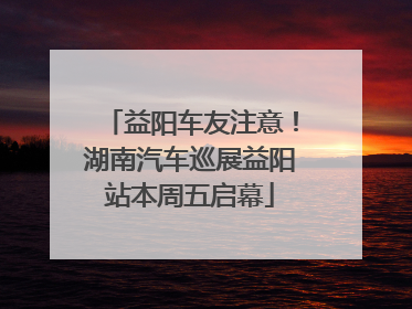 益阳车友注意！湖南汽车巡展益阳站本周五启幕