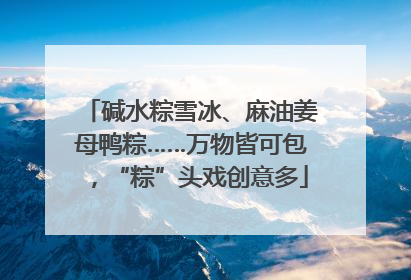 碱水粽雪冰、麻油姜母鸭粽……万物皆可包，“粽”头戏创意多