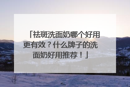 祛斑洗面奶哪个好用更有效？什么牌子的洗面奶好用推荐！