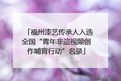 福州漆艺传承人入选全国“青年非遗视频创作哺育行动”名录