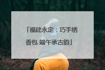 福建永定：巧手绣香包 端午承古韵