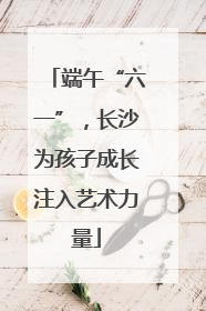 端午“六一”，长沙为孩子成长注入艺术力量
