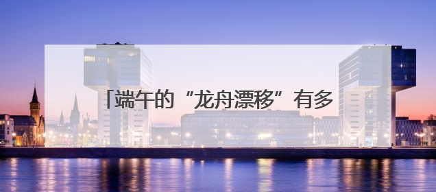 端午的“龙舟漂移”有多燃？网友：堪比F1赛事