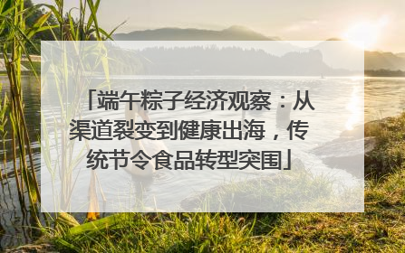 端午粽子经济观察：从渠道裂变到健康出海，传统节令食品转型突围