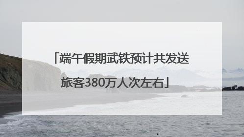 端午假期武铁预计共发送旅客380万人次左右
