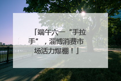 端午六一“手拉手”，淄博消费市场活力爆棚！