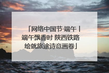 网络中国节·端午丨端午飘香时 陕西铁路绘就旅途诗意画卷