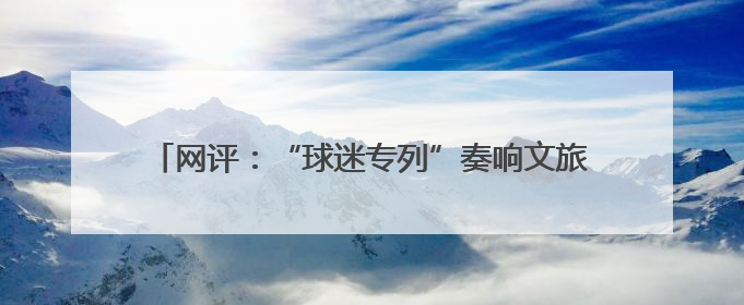 网评：“球迷专列”奏响文旅交融与体育发展的激昂乐章