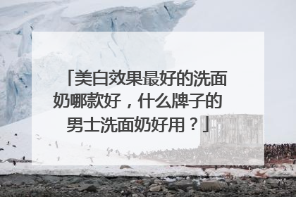美白效果最好的洗面奶哪款好，什么牌子的男士洗面奶好用？