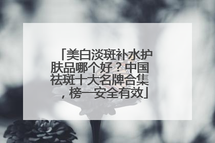 美白淡斑补水护肤品哪个好？中国祛斑十大名牌合集，榜一安全有效