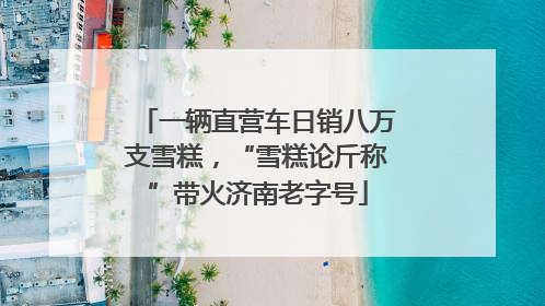 一辆直营车日销八万支雪糕，“雪糕论斤称”带火济南老字号
