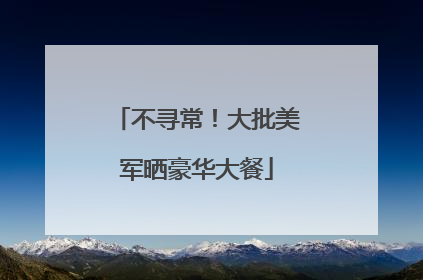 不寻常！大批美军晒豪华大餐