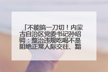 不能搞一刀切！内蒙古自治区党委书记孙绍骋：整治违规吃喝不是阻绝正常人际交往、黯淡人间烟火
