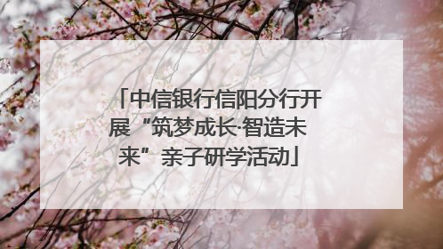中信银行信阳分行开展“筑梦成长·智造未来”亲子研学活动