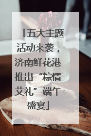 五大主题活动来袭，济南鲜花港推出“粽情艾礼”端午盛宴