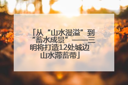 从“山水漫溢”到“蓄水成景”——三明将打造12处城边山水滞蓄带