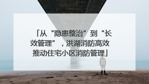 从“隐患整治”到“长效管理”，洪湖消防高效推动住宅小区消防管理