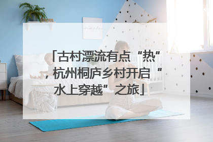 古村漂流有点“热”，杭州桐庐乡村开启“水上穿越”之旅