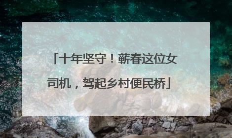 十年坚守！蕲春这位女司机，驾起乡村便民桥