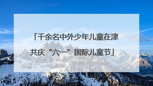 千余名中外少年儿童在津共庆“六一”国际儿童节