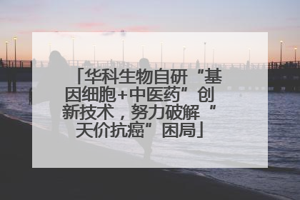 华科生物自研“基因细胞+中医药”创新技术，努力破解“天价抗癌”困局