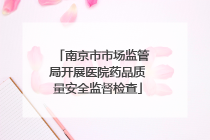 南京市市场监管局开展医院药品质量安全监督检查