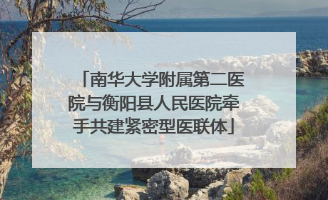 南华大学附属第二医院与衡阳县人民医院牵手共建紧密型医联体