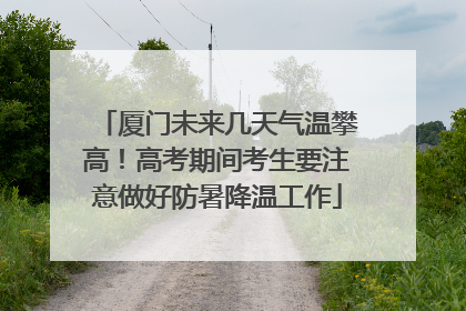 厦门未来几天气温攀高！高考期间考生要注意做好防暑降温工作